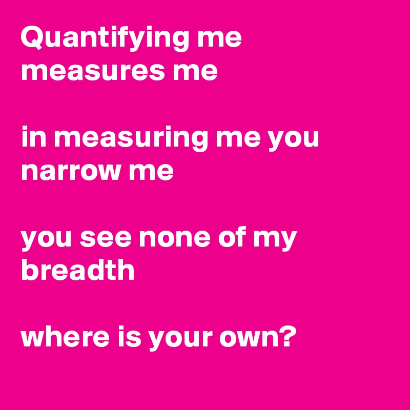 Quantifying me measures me 

in measuring me you narrow me

you see none of my breadth

where is your own?
