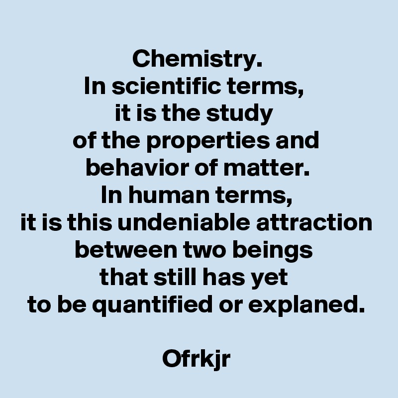 Chemistry.
In scientific terms, 
it is the study 
of the properties and behavior of matter.
In human terms,
it is this undeniable attraction between two beings 
that still has yet 
to be quantified or explaned.

Ofrkjr