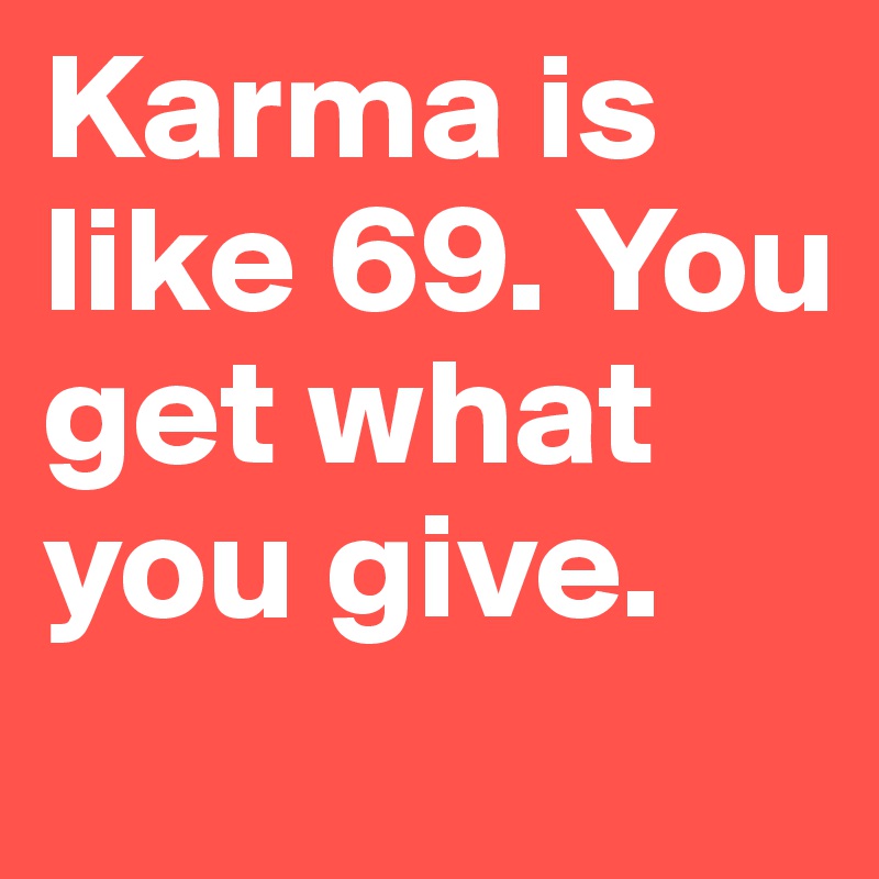 Karma is like 69. You get what you give.

