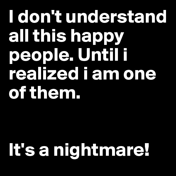 I don't understand all this happy people. Until i realized i am one of them.


It's a nightmare!