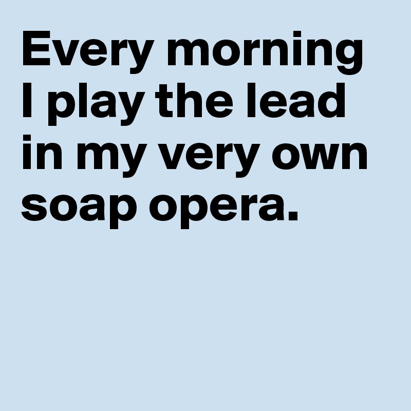 Every morning 
I play the lead 
in my very own 
soap opera. 


