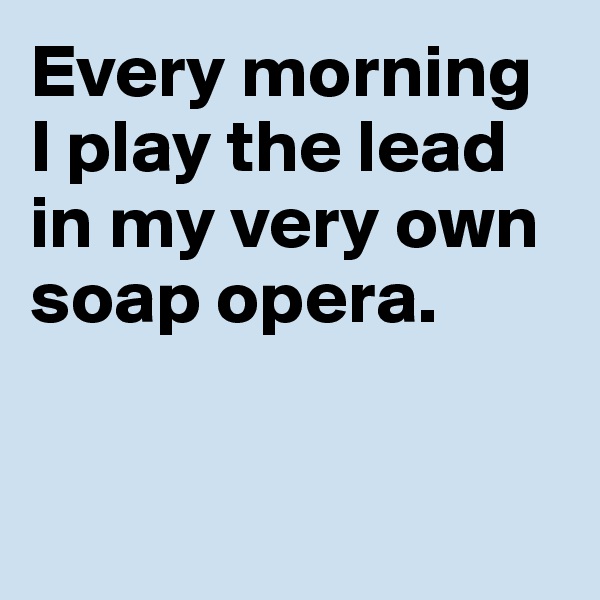 Every morning 
I play the lead 
in my very own 
soap opera. 


