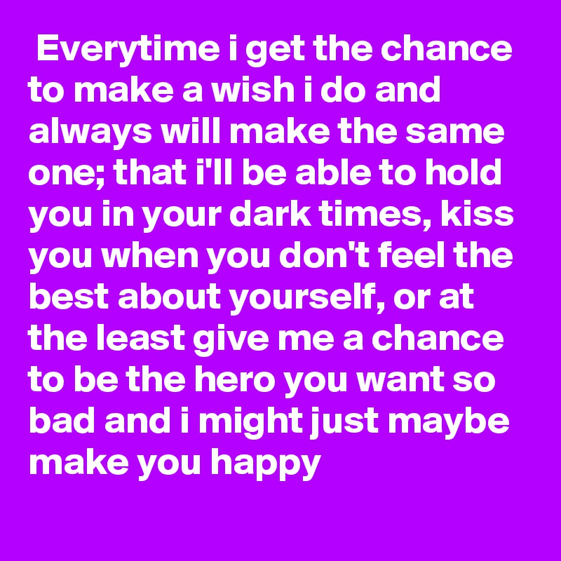  Everytime i get the chance to make a wish i do and always will make the same one; that i'll be able to hold you in your dark times, kiss you when you don't feel the best about yourself, or at the least give me a chance to be the hero you want so bad and i might just maybe make you happy