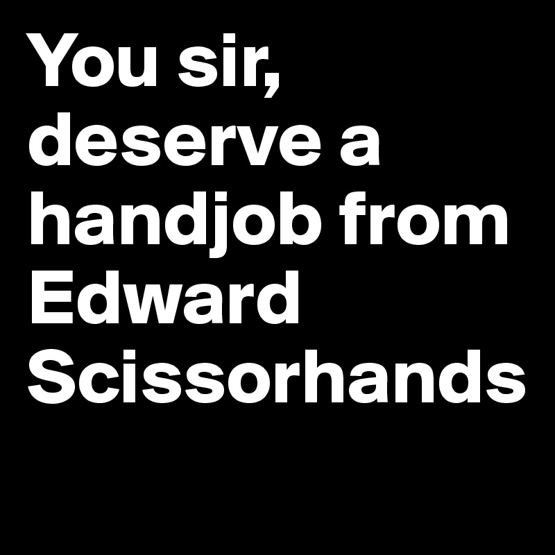 You sir, deserve a handjob from Edward Scissorhands
