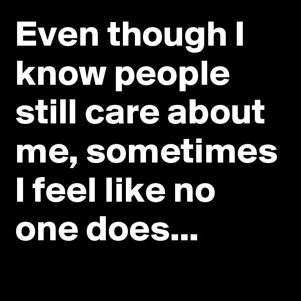 Even though I know people still care about me, sometimes I feel like no one does...