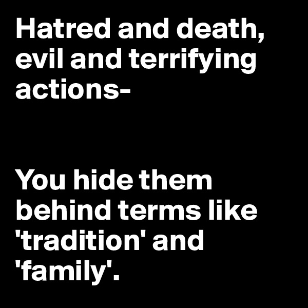 Hatred and death, evil and terrifying actions-


You hide them 
behind terms like 'tradition' and 'family'. 