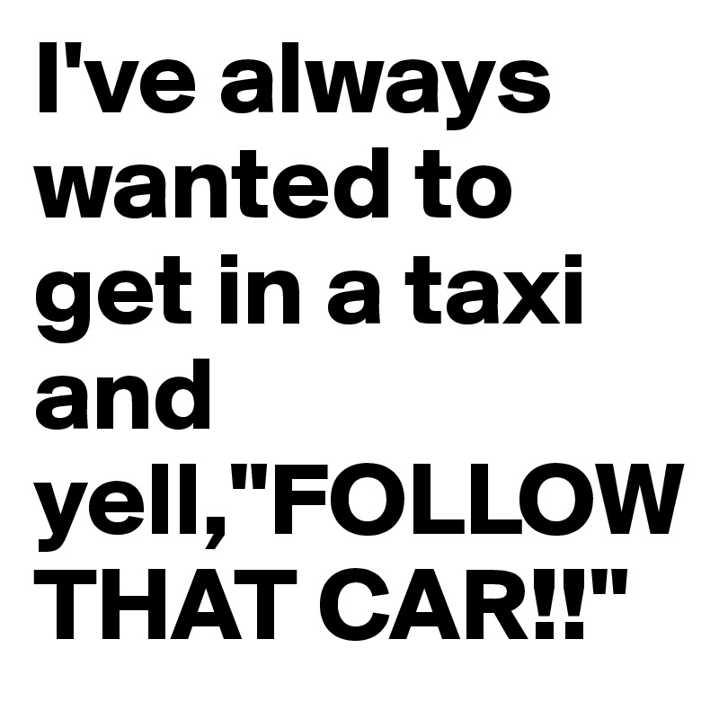 I've always wanted to get in a taxi and yell,"FOLLOW THAT CAR!!"