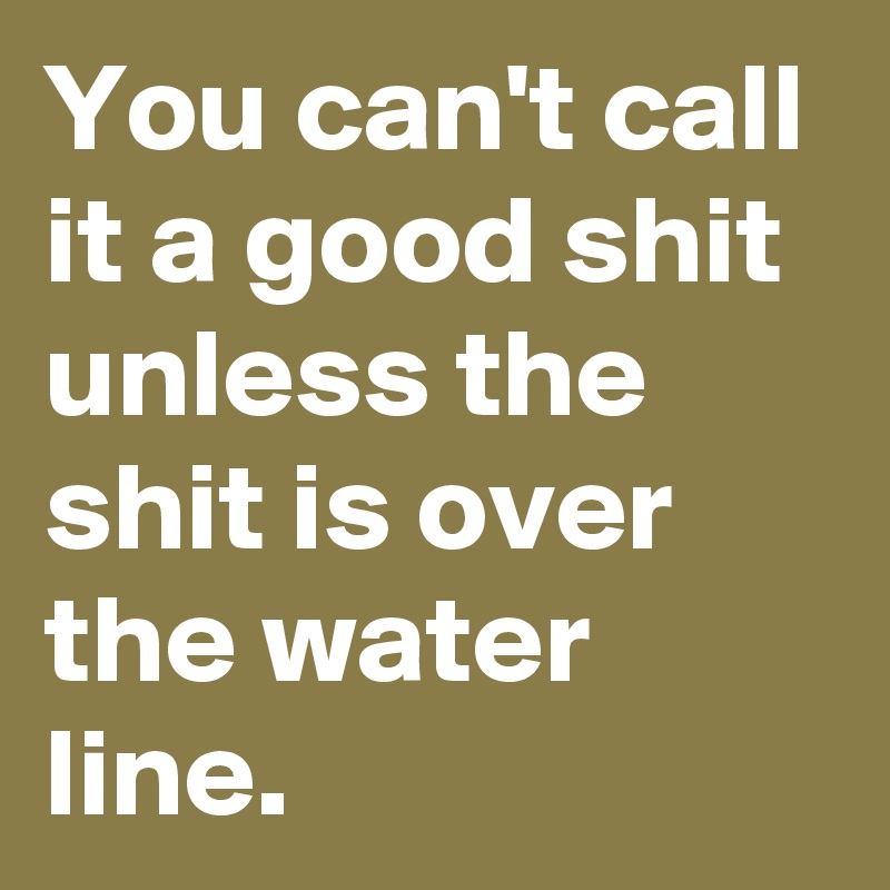 You can't call it a good shit unless the shit is over the water line. 