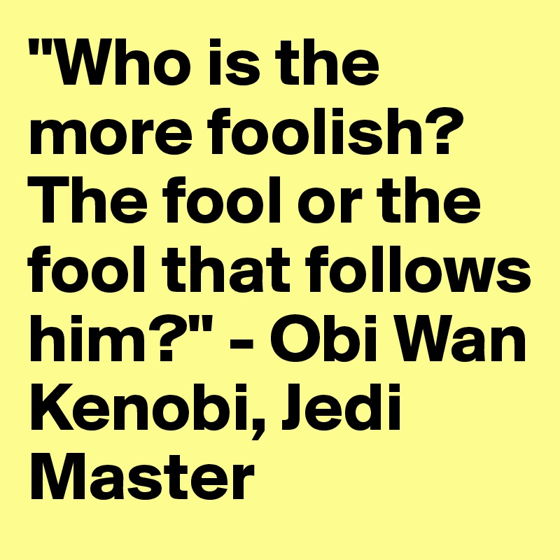 "Who is the more foolish? The fool or the fool that follows him?" - Obi Wan Kenobi, Jedi Master