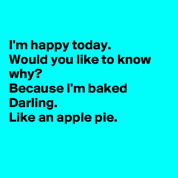 

I'm happy today. 
Would you like to know why?
Because I'm baked Darling.
Like an apple pie.


