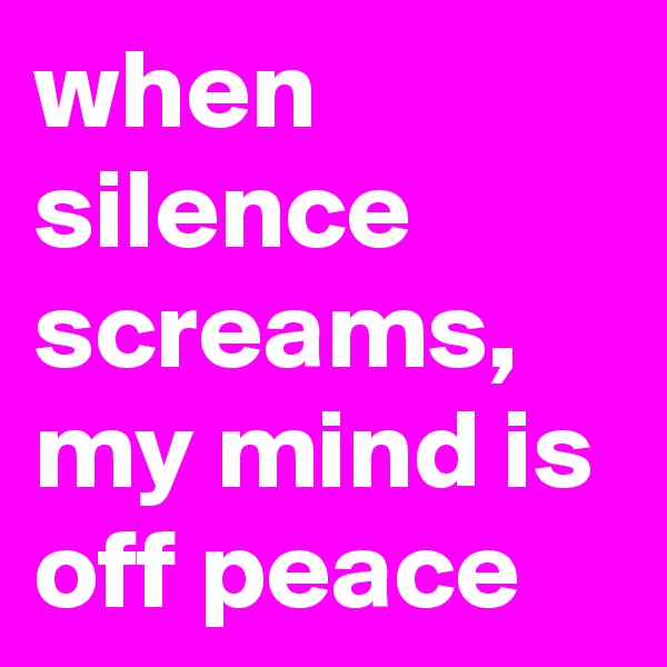 when silence screams, my mind is off peace