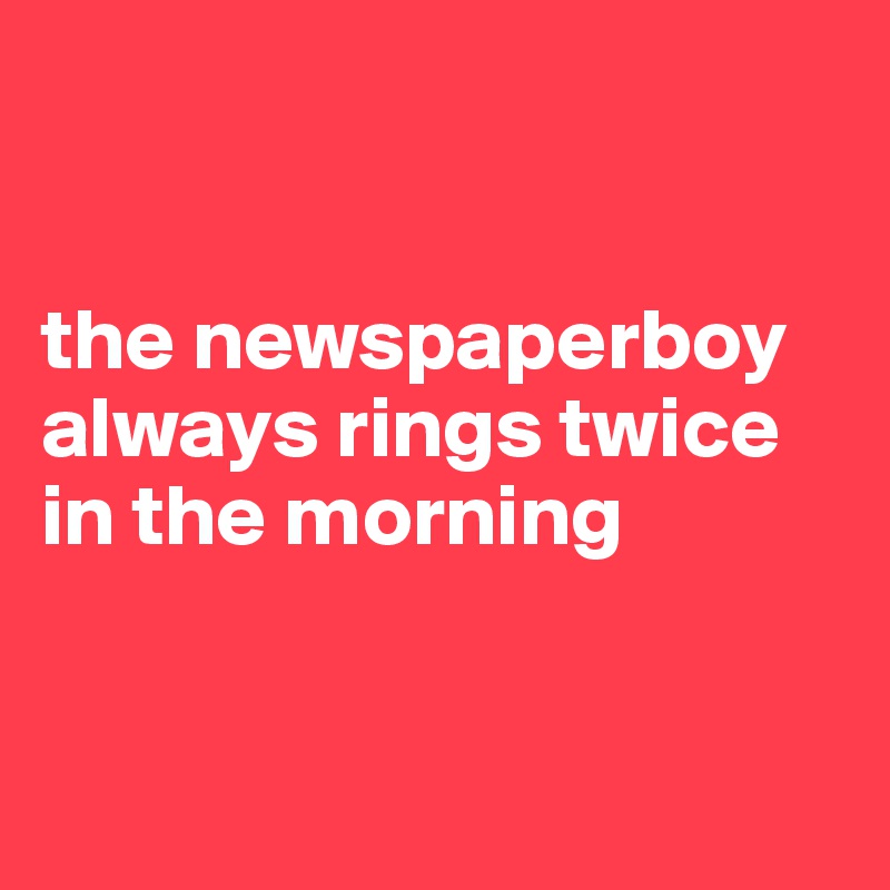 


the newspaperboy
always rings twice in the morning


