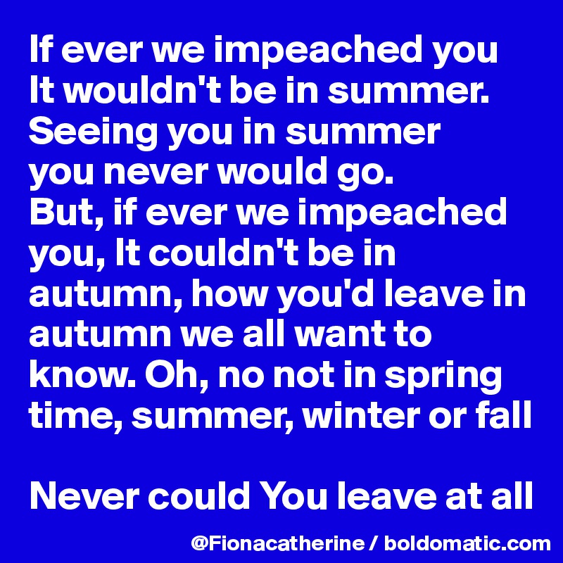 If ever we impeached you
It wouldn't be in summer.
Seeing you in summer 
you never would go.
But, if ever we impeached you, It couldn't be in 
autumn, how you'd leave in 
autumn we all want to 
know. Oh, no not in spring
time, summer, winter or fall

Never could You leave at all