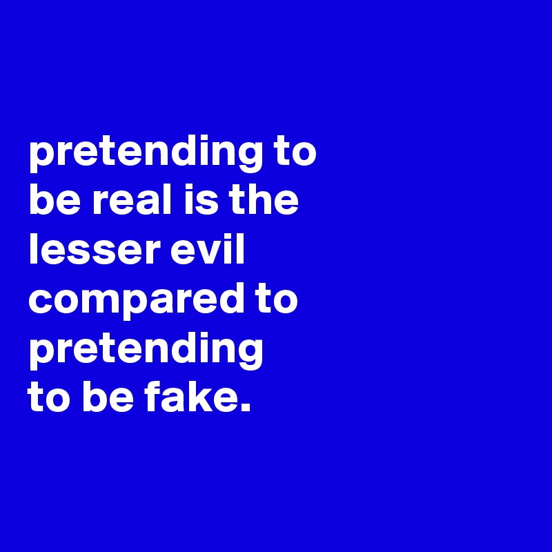 

pretending to
be real is the
lesser evil
compared to pretending
to be fake.


