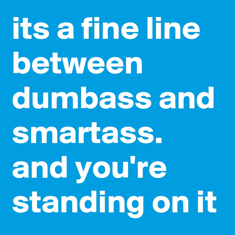 its a fine line between dumbass and smartass.
and you're standing on it