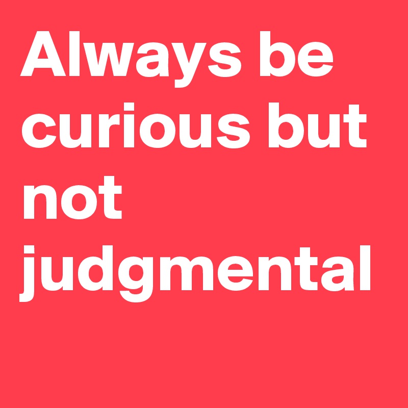 Always be curious but not judgmental