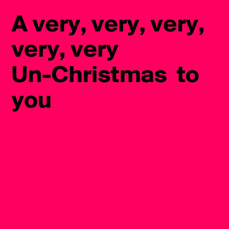 A very, very, very, very, very Un-Christmas  to you



