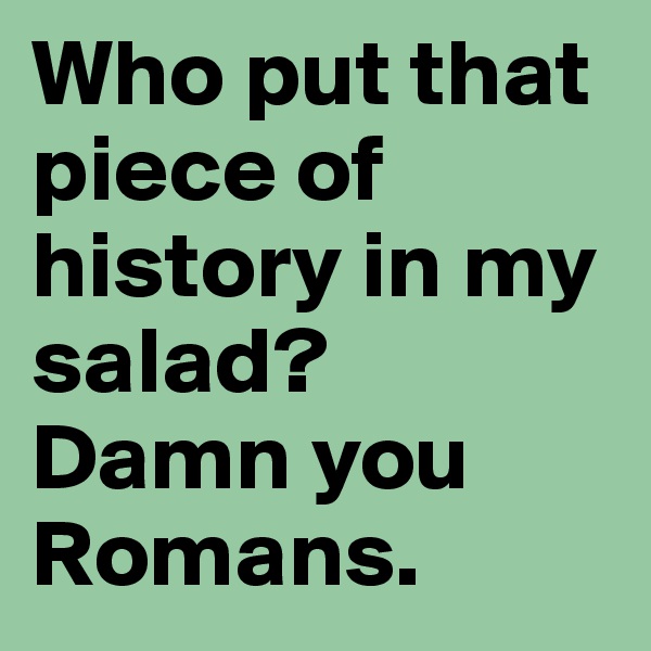 Who put that piece of history in my salad? 
Damn you Romans.