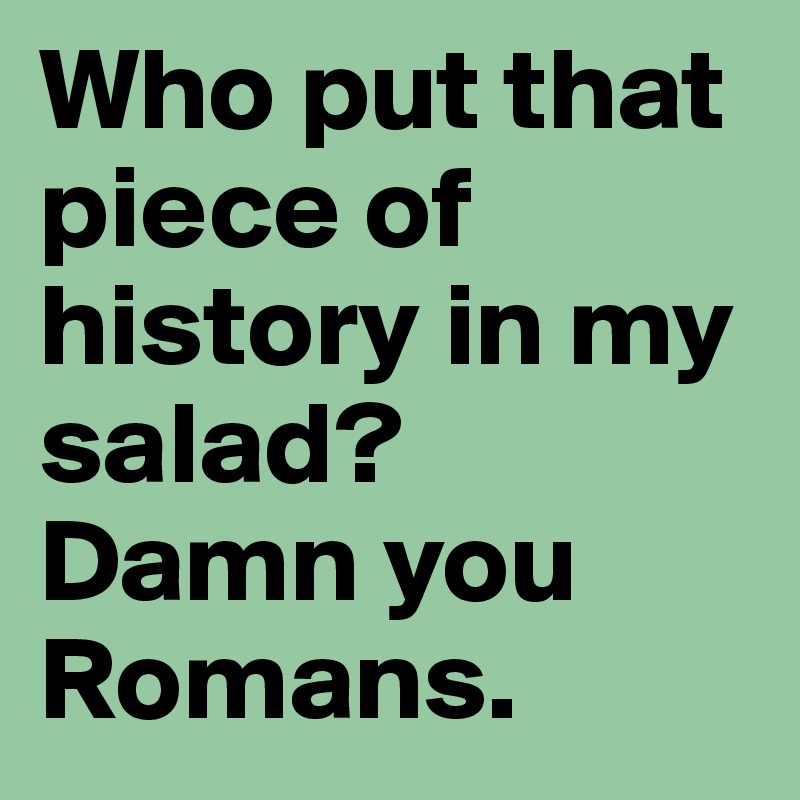 Who put that piece of history in my salad? 
Damn you Romans.