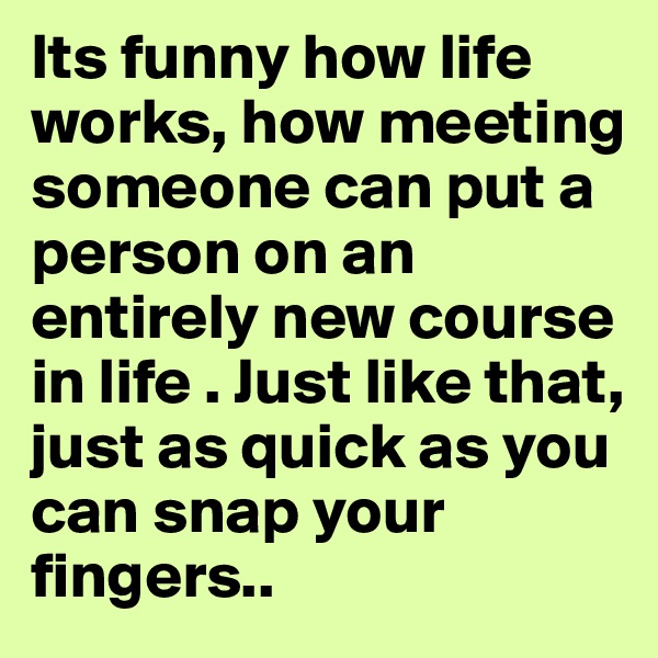 Its funny how life works, how meeting someone can put a person on an entirely new course in life . Just like that, just as quick as you can snap your fingers.. 