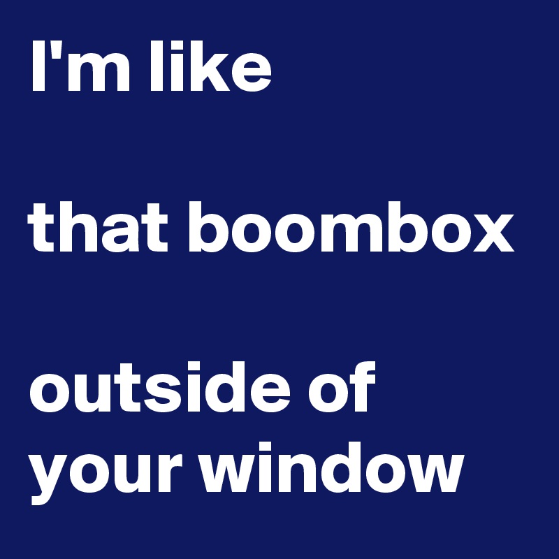 I'm like

that boombox

outside of your window