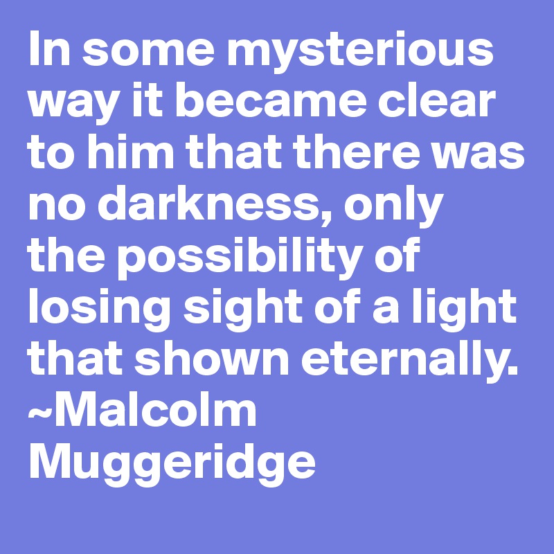 In some mysterious way it became clear to him that there was no darkness, only the possibility of losing sight of a light that shown eternally. 
~Malcolm Muggeridge