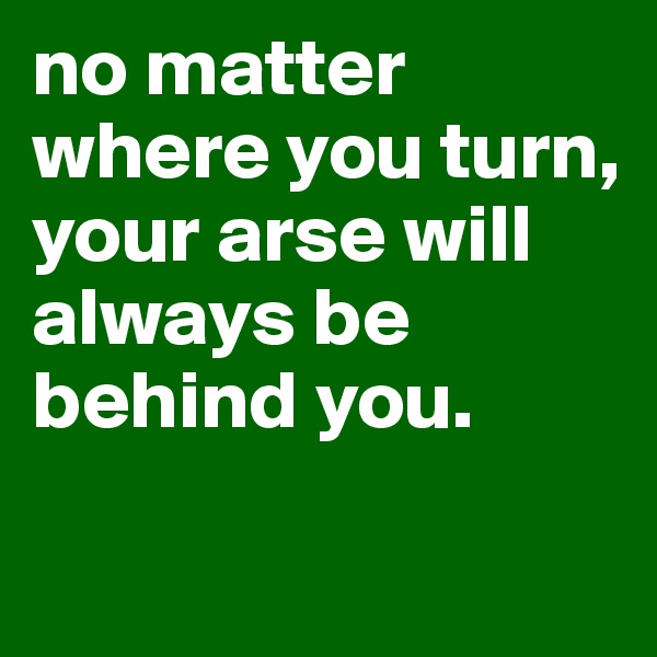 no matter where you turn, your arse will always be behind you.

