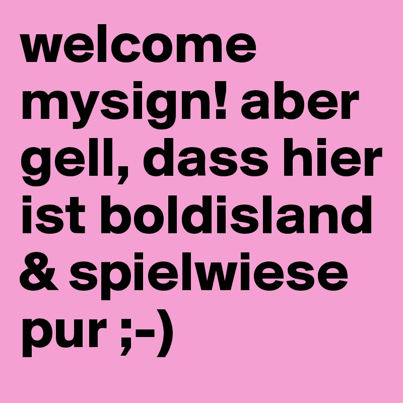 welcome mysign! aber gell, dass hier ist boldisland & spielwiese pur ;-)