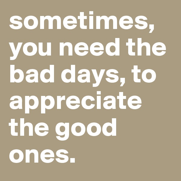 sometimes, you need the bad days, to appreciate the good ones. 