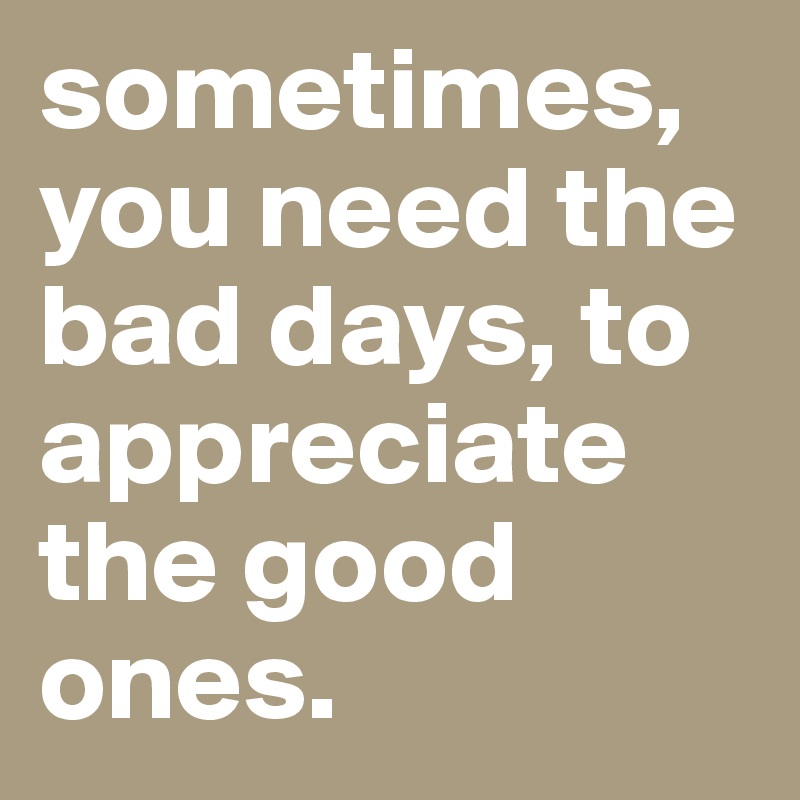 sometimes, you need the bad days, to appreciate the good ones. 