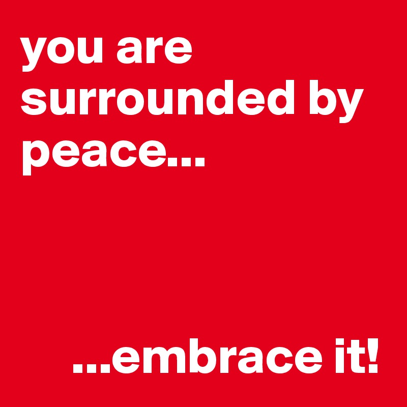 you are surrounded by peace...



     ...embrace it!