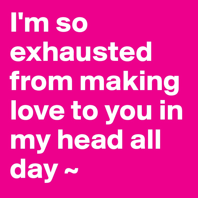 I'm so exhausted from making love to you in my head all day ~