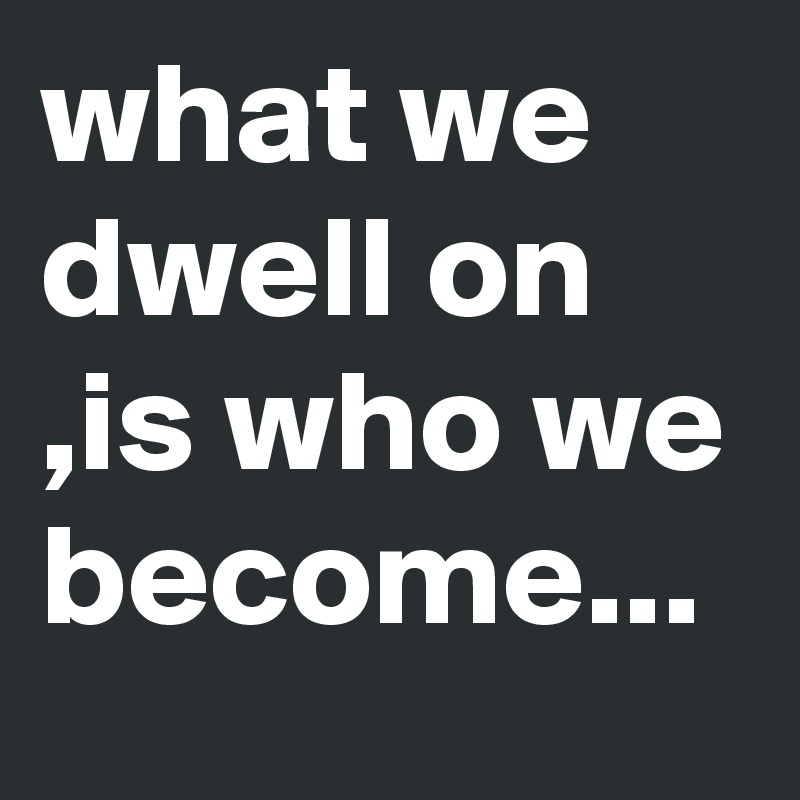 what we dwell on ,is who we become...