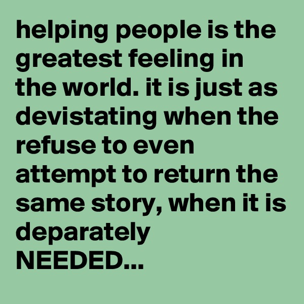 helping people is the greatest feeling in the world. it is just as devistating when the refuse to even attempt to return the same story, when it is deparately NEEDED...