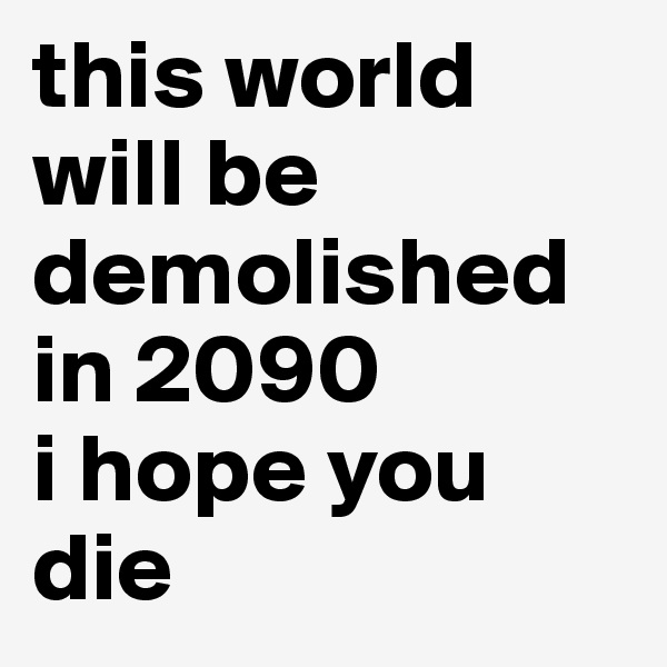 this world will be demolished in 2090
i hope you die