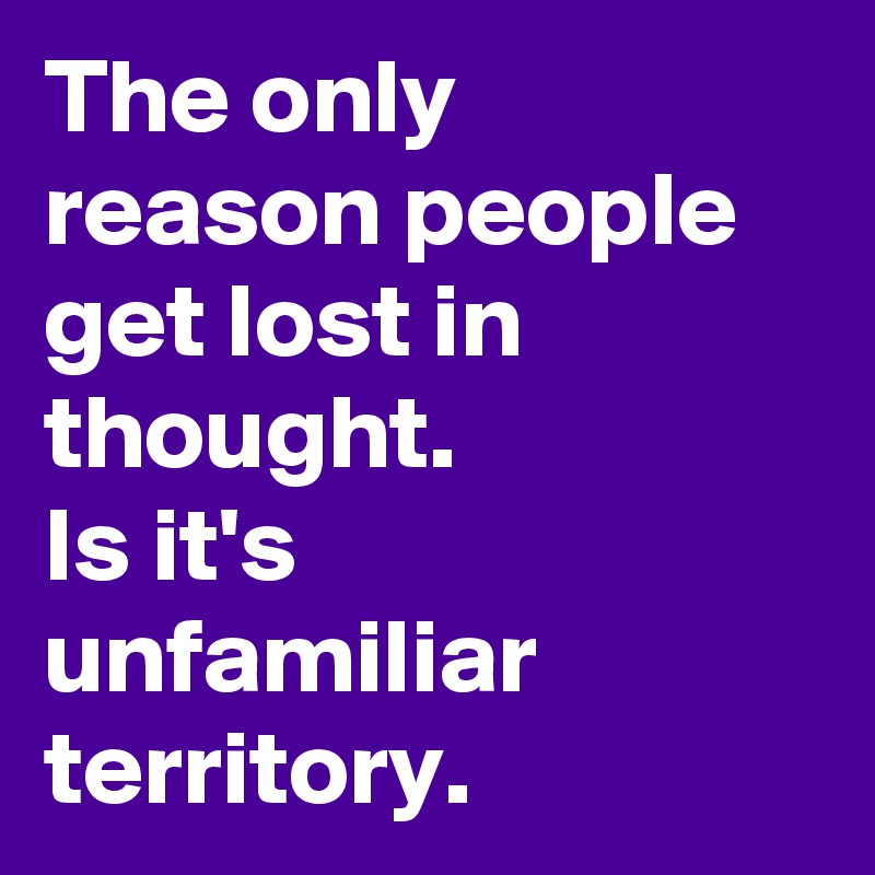 The only reason people get lost in thought.
Is it's unfamiliar territory.