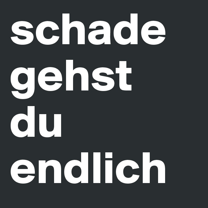 schade
gehst
du endlich
