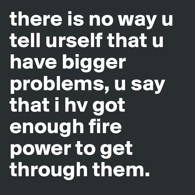 there is no way u tell urself that u have bigger problems, u say that i hv got enough fire power to get through them.