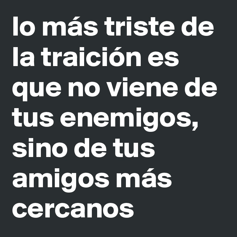 lo más triste de la traición es que no viene de tus enemigos, sino de tus amigos más cercanos