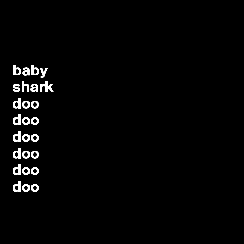 


baby 
shark
doo 
doo 
doo 
doo 
doo 
doo

 