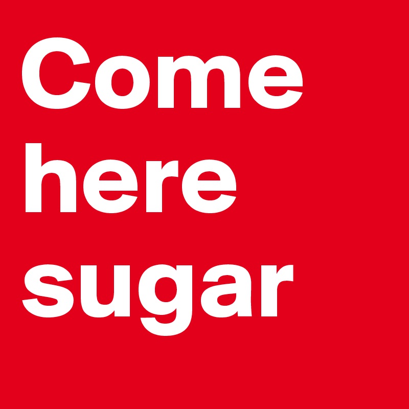 Come here sugar
