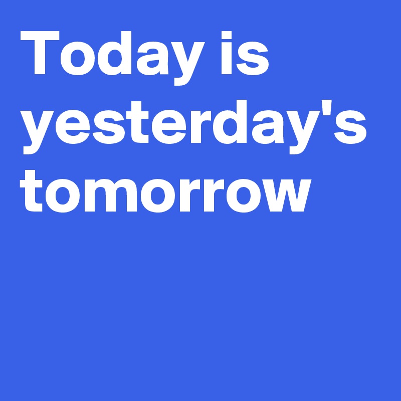 Today is yesterday's tomorrow
