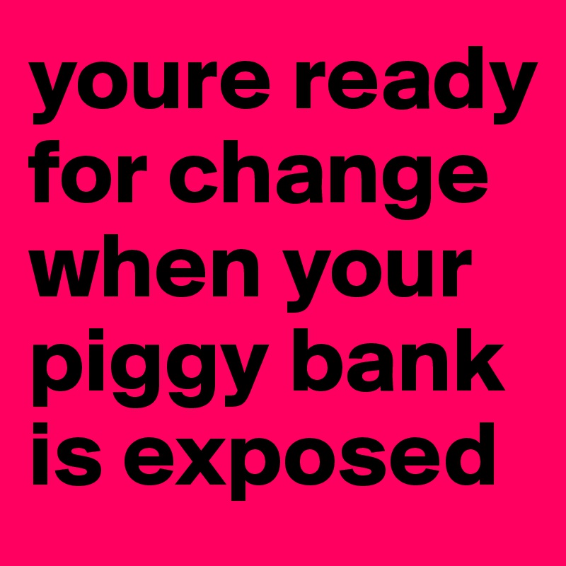 youre ready for change when your piggy bank is exposed