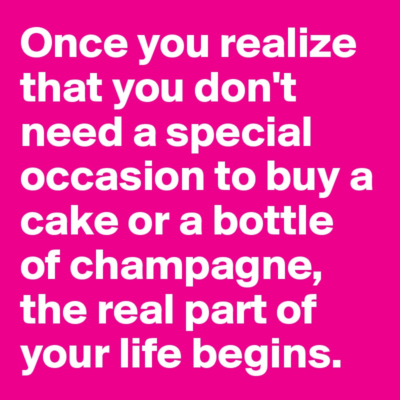 Once you realize that you don't need a special occasion to buy a cake or a bottle of champagne, the real part of your life begins.