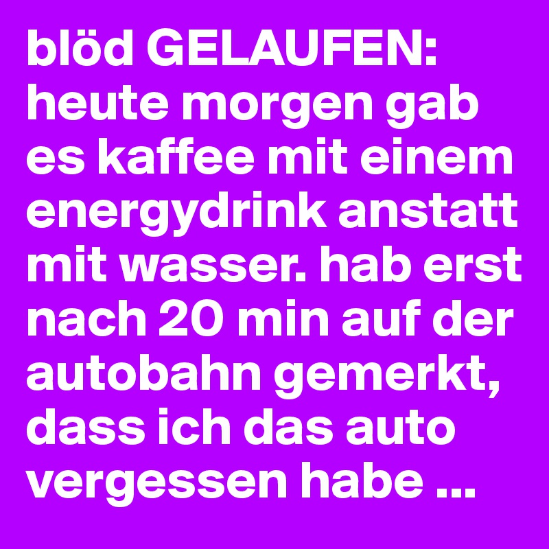 blöd GELAUFEN:
heute morgen gab es kaffee mit einem energydrink anstatt mit wasser. hab erst nach 20 min auf der autobahn gemerkt, dass ich das auto vergessen habe ...