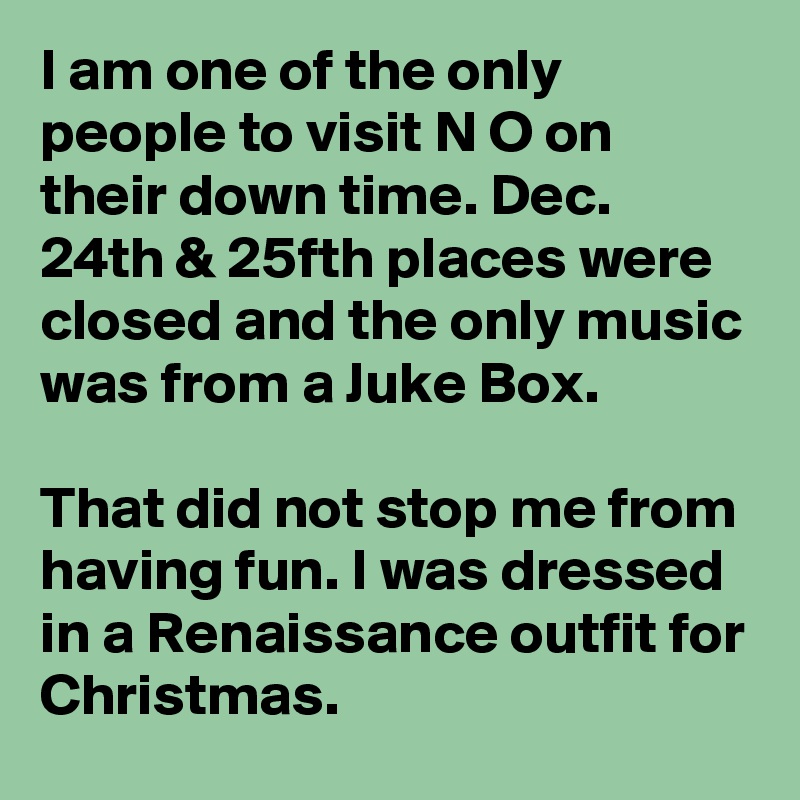 I am one of the only people to visit N O on their down time. Dec. 24th & 25fth places were closed and the only music was from a Juke Box.

That did not stop me from having fun. I was dressed in a Renaissance outfit for Christmas. 