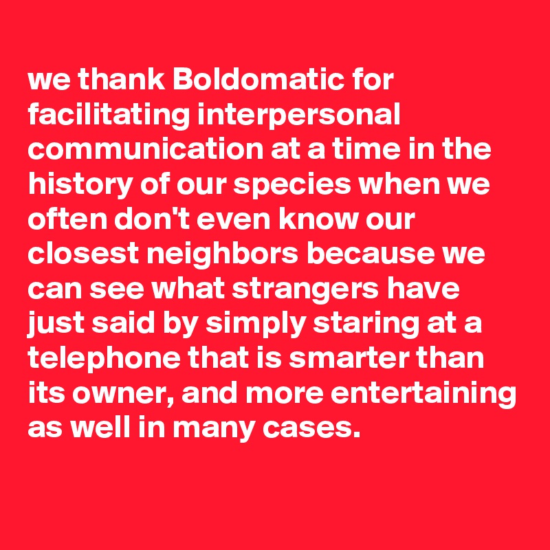 
we thank Boldomatic for facilitating interpersonal communication at a time in the history of our species when we often don't even know our closest neighbors because we can see what strangers have just said by simply staring at a telephone that is smarter than its owner, and more entertaining as well in many cases. 
