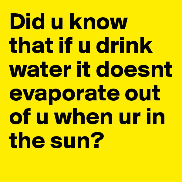 Did u know that if u drink water it doesnt evaporate out of u when ur in the sun?