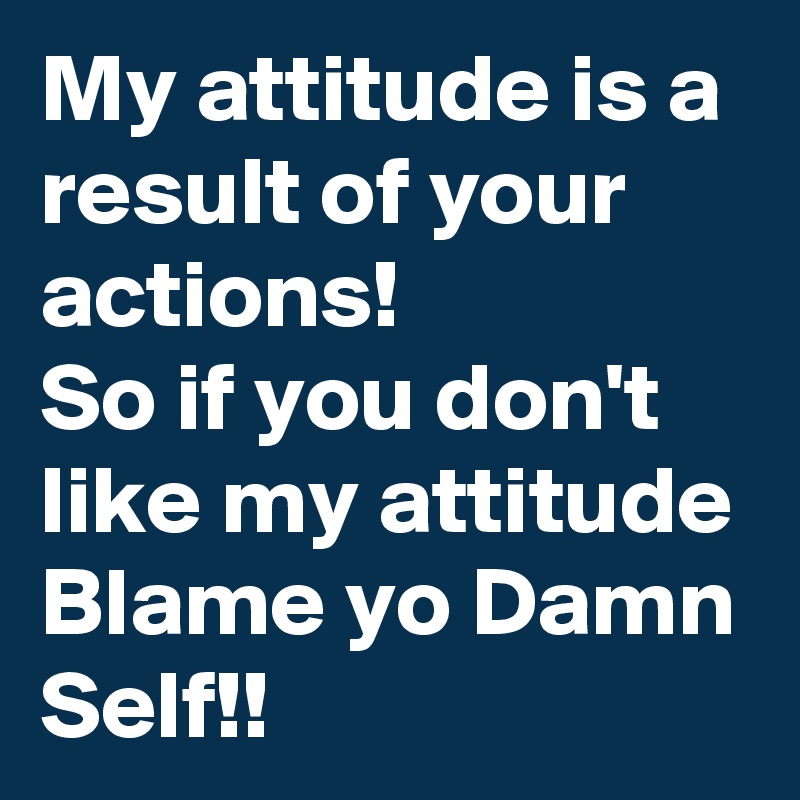 My attitude is a result of your actions!
So if you don't like my attitude Blame yo Damn Self!!