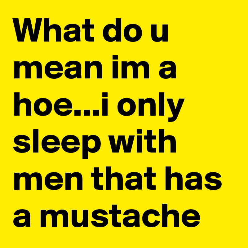 What do u mean im a hoe...i only sleep with men that has a mustache